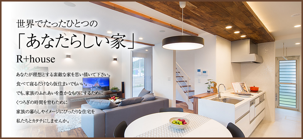 デザイン×高性能住宅 -R+house- 世界でたったひとつの「あなたらしい家」R+houseあなたが理想とする素敵な家を思い描いて下さい。食べて寝るだけなら仮住まいでもいい。でも、家族のふれあいを豊かなものにするためにくつろぎの時間を育むために家族の暮らしやイメージにぴったりな住宅を私たちとカタチにしませんか。