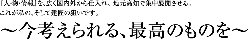 『人・物・情報』を、広く国内外から仕入れ、 地元高知で集中展開させる。これが私の、そして建匠の狙いです。~今考えられる、最高のものを~