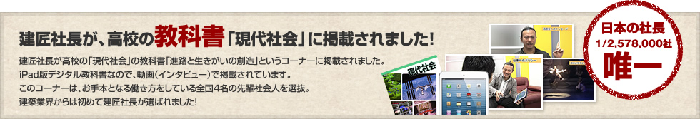 建匠社長が高校の「現代社会」の教科書「進路と生きがいの創造」というコーナーに掲載されました。iPad版デジタル教科書なので、動画（インタビュー）で掲載されています。このコーナーは、お手本となる働き方をしている全国4名の先輩社会人を選抜。建築業界からは初めて建匠社長が選ばれました！