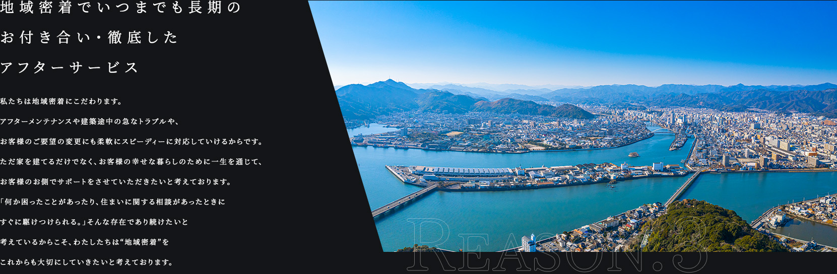 REASON.3 地域密着でいつまでも長期のお付き合い・徹底したアフターサービス 私たちは地域密着にこだわります。アフターメンテナンスや建築途中の急なトラブルや、お客様のご要望の変更にも柔軟にスピーディーに対応していけるからです。ただ家を建てるだけでなく、お客様の幸せな暮らしのために一生を通じて、お客様のお側でサポートをさせていただきたいと考えております。「何か困ったことがあったり、住まいに関する相談があったときにすぐに駆けつけられる。」そんな存在であり続けたいと考えているからこそ、わたしたちは“地域密着”をこれからも大切にしていきたいと考えております。
