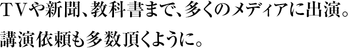 TVや新聞、教科書まで、多くのメディアに出演。講演依頼も多数頂くように。