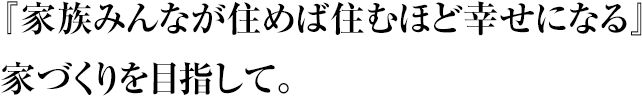 『家族みんなが住めば住むほど幸せになる』家づくりを目指して。