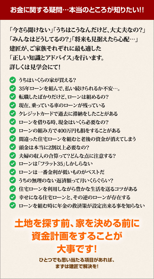 「今さら聞けない」「うちはこうなんだけど、大丈夫なの？」「みんなはどうしてるの？」「将来も見据えたら心配…」建匠が、ご家族それぞれに最も適した「正しい知識とアドバイス」を行います。詳しくは見学会にて！うちはいくらの家が買える？35年ローンを組んで、払い続けられるか不安…。転職したばかりだけど、ローンは組めるの？現在、乗っている車のローンが残っているクレジットカードで過去に滞納をしたことがあるローンを借りる時、現金はいくら必要なの？ローンの組み方で400万円も損をすることがある間違った住宅ローンを組むと老後の資金が消えてしまう頭金は本当に2割以上必要なの？夫婦の収入の合算って？どんな点に注意する？ローンは「フラット35」しかしらないローンは一番金利が低いものがベストだうちの無理のない返済額って月いくらぐらい？住宅ローンを利用しながら豊かな生活を送るコツがある幸せになる住宅ローンと、その逆のローンが存在する
