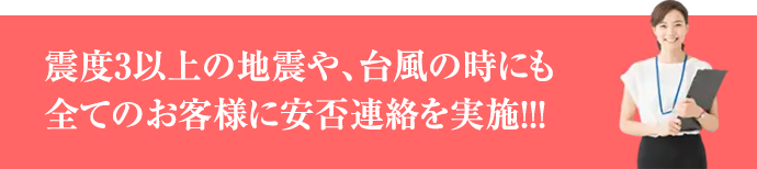 震度3以上の地震や、台風の時にも全てのお客様に安否連絡を実施!!!