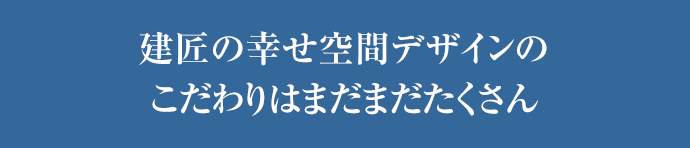 建匠の幸せ空間デザインのこだわりはまだまだたくさん