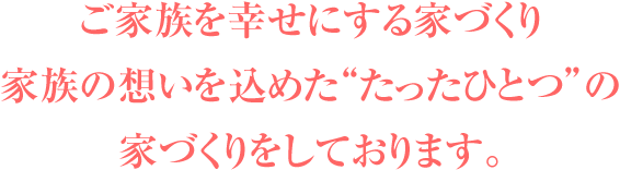 ご家族を幸せにする家づくり～家族の想いを込めた“たったひとつ”の家づくりをしております。～