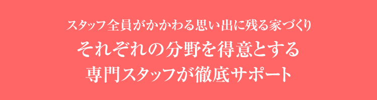 スタッフ全員がかかわる思い出に残る家づくりそれぞれの分野を得意とする専門スタッフが徹底サポート