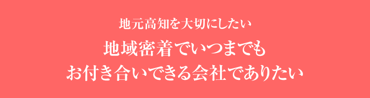 地元高知を大切にしたい地域密着でいつまでもお付き合いできる会社でありたい