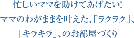 ママのわがままを叶えた、「ラクラク」「キラキラ」のお部屋づくり