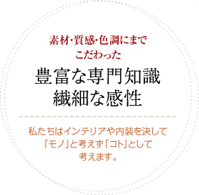 素材・質感・色調にまでこだわった豊富な専門知識繊細な感性。私達はインテリアや内装を決して「モノ」と考えず「コト」として考えます。
