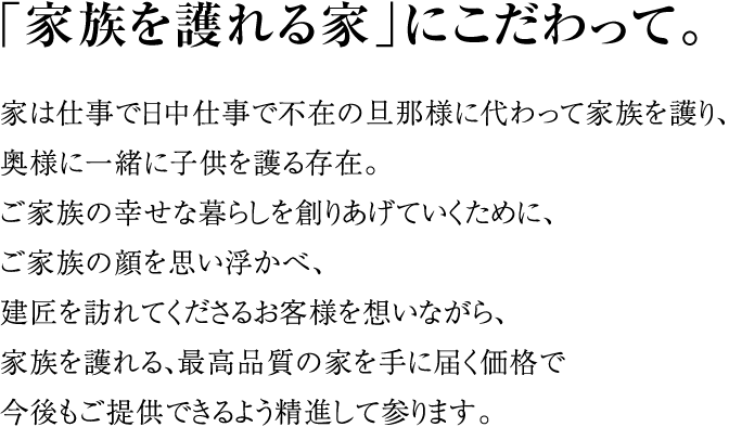 「家族を護れる家」にこだわって。家は仕事で日中仕事で不在の旦那様に代わって家族を護り、奥様に一緒に子供を護る存在。ご家族の幸せな暮らしを創りあげていくために、ご家族の顔を思い浮かべ、建匠を訪れてくださるお客様を想いながら、家族を護れる、最高品質の家を手に届く価格で今後もご提供できるよう精進して参ります。