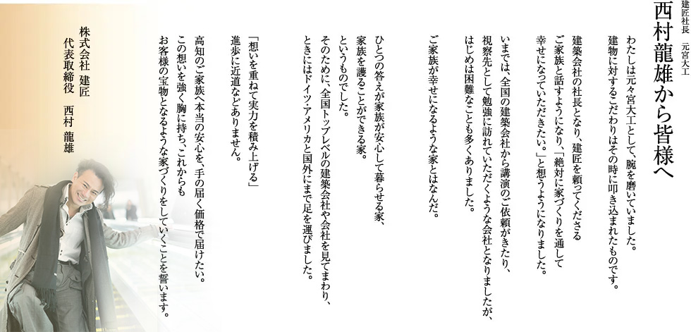 建匠社長　元宮大工西村龍雄から皆様へわたしは元々宮大工として、腕を磨いていました。建物に対するこだわりはその時に叩き込まれたものです。建築会社の社長となり、建匠を頼ってくださるご家族と話すようになり、「絶対に家づくりを通して幸せになっていただきたい。」と想うようになりました。いまでは、全国の建築会社から講演のご依頼がきたり、視察先として勉強に訪れていただくような会社となりましたが、はじめは困難なことも多くありました。ご家族が幸せになるような家とはなんだ。ひとつの答えが家族が安心して暮らせる家、家族を護ることができる家。というものでした。そのために、全国トップレベルの建築会社を見てまわり、ときにはドイツ・アメリカと国外にまで足を運びました。「想いを重ねて実力を積み上げる」進歩に近道などありません。高知のご家族へ本当の安心を、手の届く価格で届けたい。この想いを強く胸に持ち、これからもお客様の宝物となるような家づくりをしていくことを誓います。