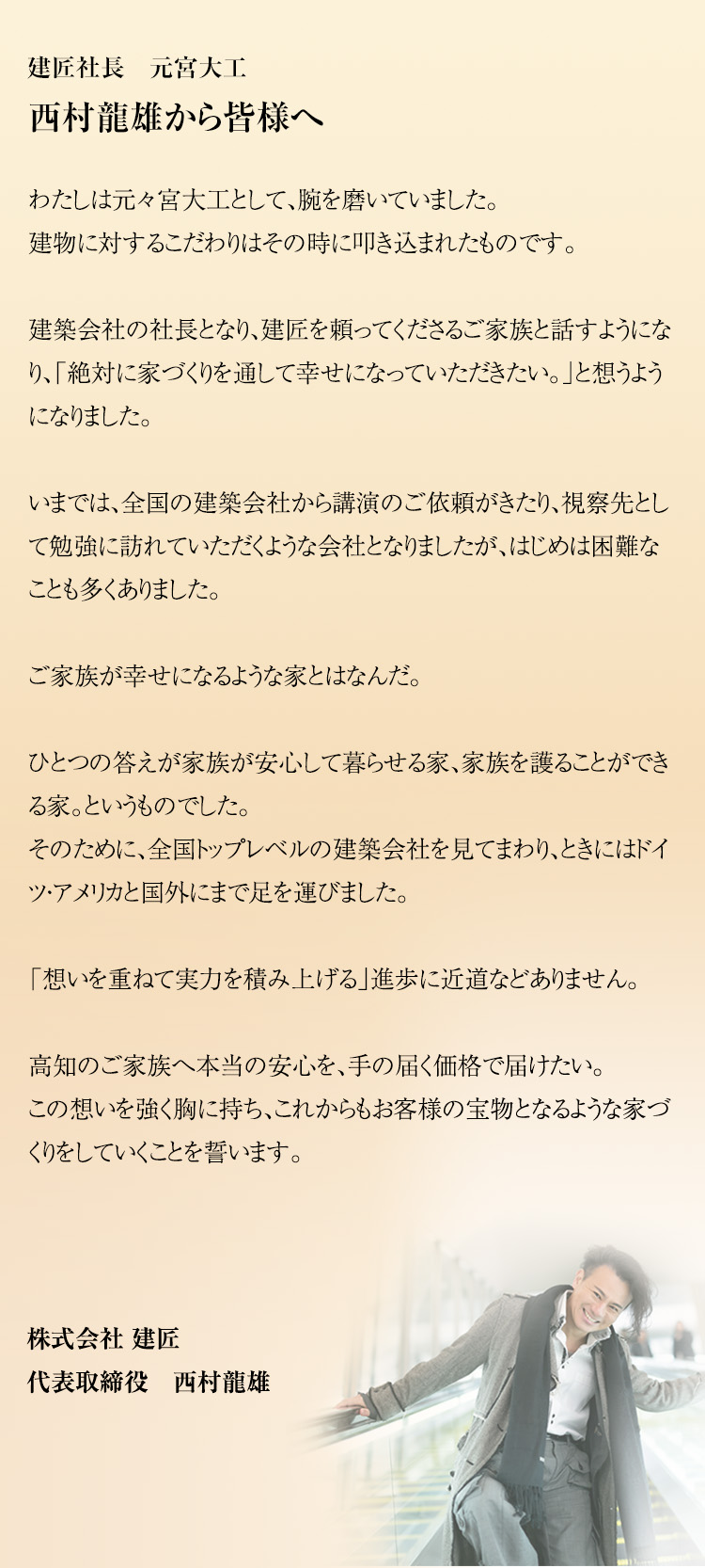 建匠社長　元宮大工西村龍雄から皆様へわたしは元々宮大工として、腕を磨いていました。建物に対するこだわりはその時に叩き込まれたものです。建築会社の社長となり、建匠を頼ってくださるご家族と話すようになり、「絶対に家づくりを通して幸せになっていただきたい。」と想うようになりました。いまでは、全国の建築会社から講演のご依頼がきたり、視察先として勉強に訪れていただくような会社となりましたが、はじめは困難なことも多くありました。ご家族が幸せになるような家とはなんだ。ひとつの答えが家族が安心して暮らせる家、家族を護ることができる家。というものでした。そのために、全国トップレベルの建築会社を見てまわり、ときにはドイツ・アメリカと国外にまで足を運びました。「想いを重ねて実力を積み上げる」進歩に近道などありません。高知のご家族へ本当の安心を、手の届く価格で届けたい。この想いを強く胸に持ち、これからもお客様の宝物となるような家づくりをしていくことを誓います。
