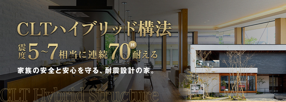 CLTハイブリッド構法 震度5～7相当に連続70回耐える 家族の安全と安心を守る、耐震設計の家。