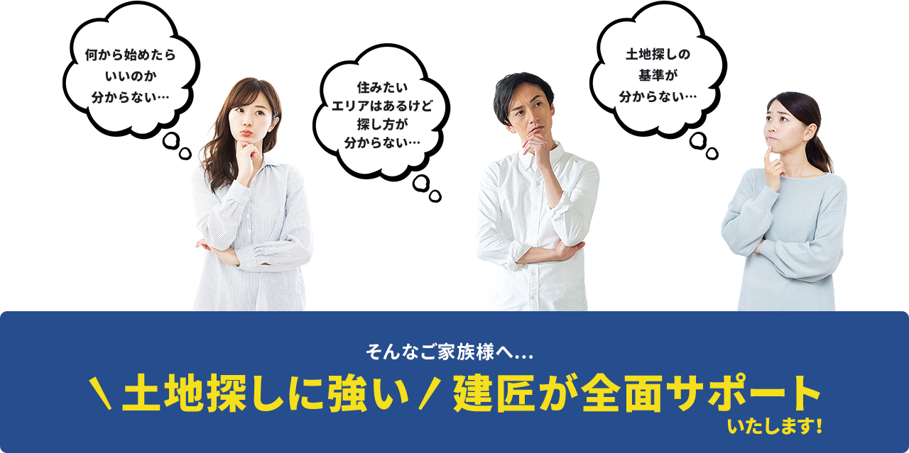 何から始めたらいいのか分からない…住みたいエリアはあるけど探し方が分からない…土地探しの基準が分からない… そんなご家族様へ...土地探しに強い建匠が全面サポートいたします!