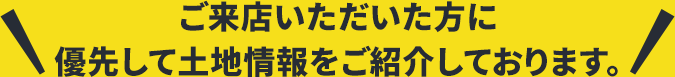 ご来店いただいた方に優先して土地情報をご紹介しております。
