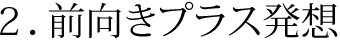 ２．前向きプラス発想