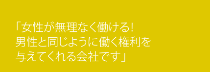 「女性が無理なく働ける！男性と同じように働く権利を与えてくれる会社です。」