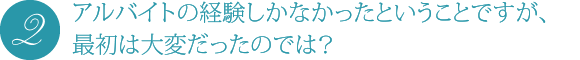 アルバイトの経験しかなかったということですが、最初は大変だったのでは?