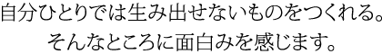 自分ひとりでは生み出せないものをつくれる。そんなところに面白みを感じます。