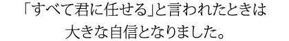 「すべて君に任せる」と言われたときは大きな自信となりました。