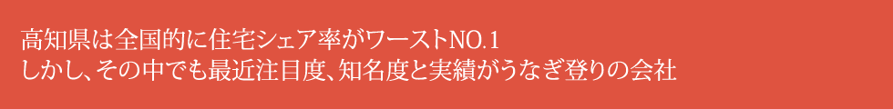 高知県は全国的に住宅シェア率がワーストNO.1。しかし、その中でも最近注目度、知名度と実績がうなぎ登りの会社