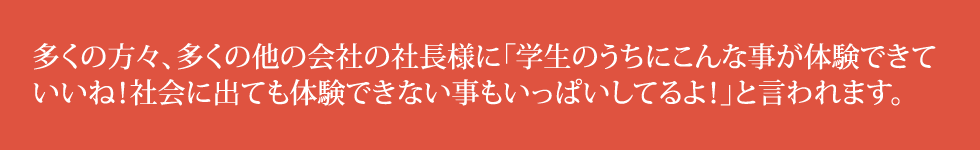 多くの方々、多くの他の会社の社長様に「学生のうちにこんな事が体験できていいね！社会に出ても体験できない事もいっぱいしてるよ！」と言われます。