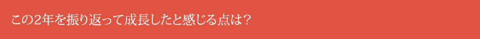 この2年を振り返って成長したと感じる点は？