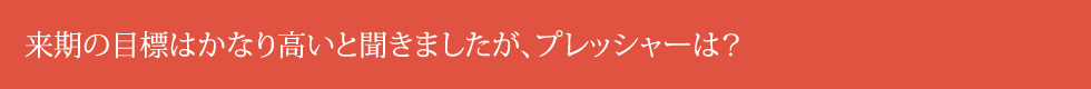 来期の目標はかなり高いと聞きましたが、プレッシャーは？