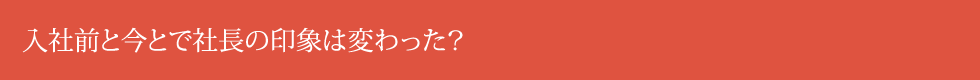 入社前と今とで社長の印象は変わった？