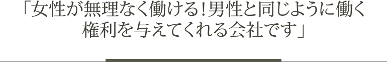 「女性が無理なく働ける！男性と同じように働く権利を与えてくれる会社です」