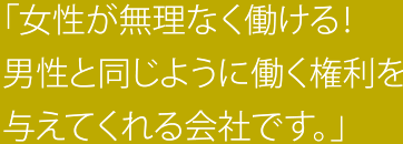 「女性が無理なく働ける！男性と同じように働く権利を与えてくれる会社です。」