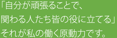 「自分が頑張ることで、関わる人たち皆の役に立てる」それが私の働く原動力です。