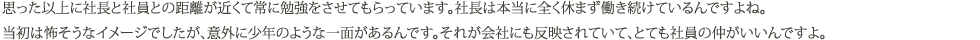 思った以上に社長と社員との距離が近くて常に勉強をさせてもらっています。
