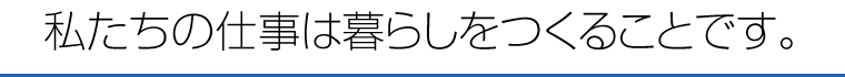 私たちの仕事は暮らしをつくることです。