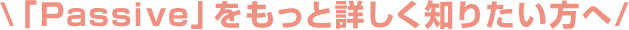 \「Passive」をもっと詳しく知りたい方へ/