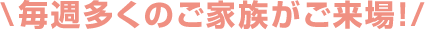 \毎週多くのご家族がご来場！/