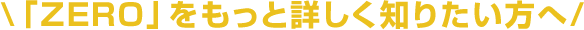 \「ZERO」をもっと詳しく知りたい方へ/