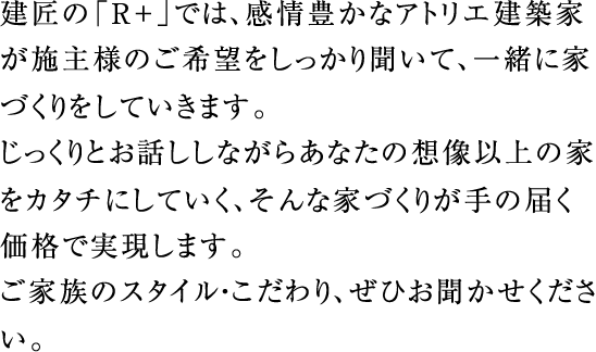 建匠の「R+」では、感情豊かなアトリエ建築家が施主様のご希望をしっかり聞いて、一緒に家づくりをしていきます。じっくりとお話ししながらあなたの想像以上の家をカタチにしていく、そんな家づくりが手の届く価格で実現します。sご家族のスタイル・こだわり、ぜひお聞かせください。