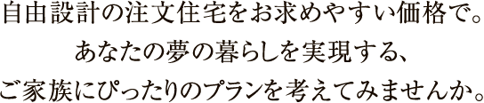 自由設計の注文住宅をお求めやすい価格で。あなたの夢の暮らしを実現する、ご家族にぴったりのプランを考えてみませんか。