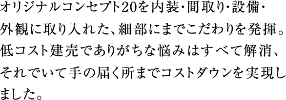 オリジナルコンセプト20を内装・間取り・設備・外観に取り入れた、細部にまでこだわりを発揮。低コスト建売でありがちな悩みはすべて解消、それでいて手の届く所までコストダウンを実現しました。