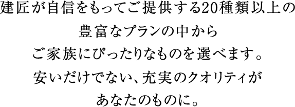 建匠が自信をもってご提供する20種類以上の豊富なプランの中からご家族にぴったりなものを選べます。安いだけでない、充実のクオリティがあなたのものに。