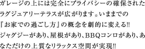 ガレージの上には完全にプライバシーの確保されたラグジュアリーテラスが広がります。いままでの『お家での過ごし方』の概念を劇的に変える!!ジャグジーがあり、屋根があり、BBQコンロがあり、あなただけの上質なリラックス空間が実現!!