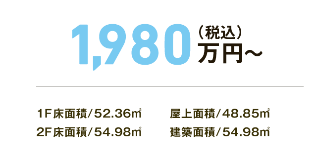 1,980万円（税込）～ 建築面積/54.98㎡ 1F床面積/52.36㎡ 2F床面積/54.98㎡ 屋上面積/48.85㎡