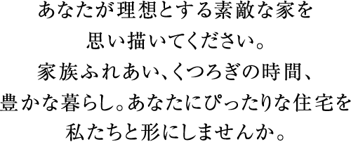 あなたが理想とする素敵な家を思い描いてください。家族ふれあい、くつろぎの時間、豊かな暮らし。あなたにぴったりな住宅を私たちと形にしませんか。