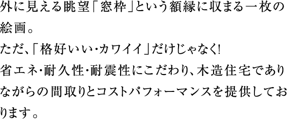 外に見える眺望「窓枠」という額縁に収まる一枚の絵画。ただ、「格好いい・カワイイ」だけじゃなく!省エネ・耐久性・耐震性にこだわり、木造住宅でありながらの間取りとコストパフォーマンスを提供しております。