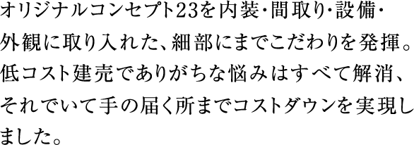 オリジナルコンセプト23を内装・間取り・設備・外観に取り入れた、細部にまでこだわりを発揮。低コスト建売でありがちな悩みはすべて解消、それでいて手の届く所までコストダウンを実現しました。