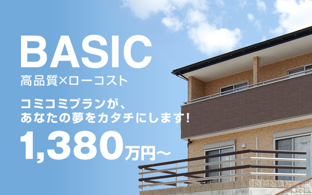 BASIC高品質×ローコスト コミコミプランが、あなたの夢をカタチにします。1,380万円～